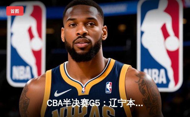 CBA半决赛G5：辽宁本钢加时逆转广东宏远 赵继伟砍30+10率队挺进总决赛