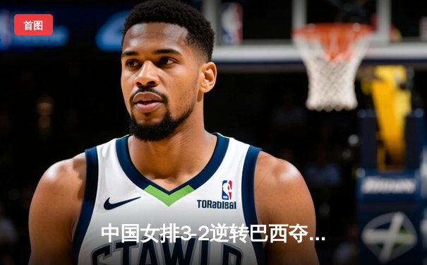 中国女排3-2逆转巴西夺冠，朱婷独揽28分荣膺MVP